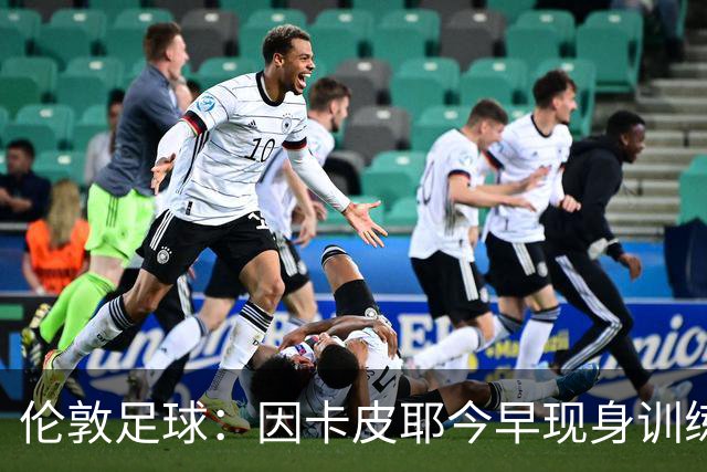 伦敦足球：因卡皮耶今早现身训练场，有望出战埃弗顿