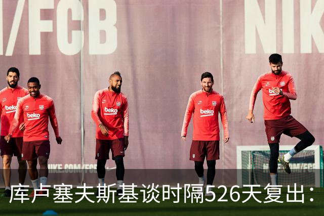 库卢塞夫斯基谈时隔526天复出：没人真正理解这有多特殊