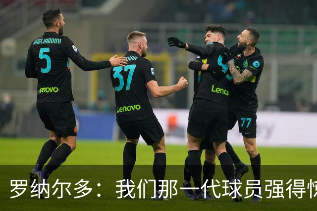 罗纳尔多：我们那一代球员强得惊人，有很多金球奖得主