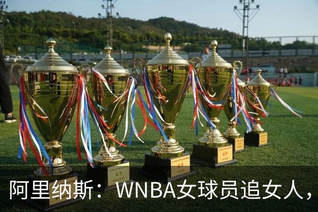 阿里纳斯：WNBA女球员追女人，也得像NBA球员一样花钱